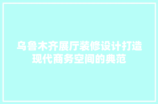 乌鲁木齐展厅装修设计打造现代商务空间的典范