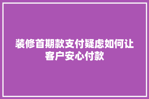 装修首期款支付疑虑如何让客户安心付款
