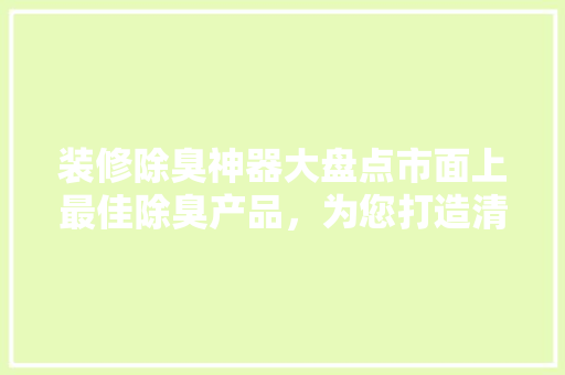 装修除臭神器大盘点市面上最佳除臭产品，为您打造清新家居环境！