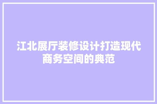 江北展厅装修设计打造现代商务空间的典范