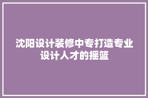 沈阳设计装修中专打造专业设计人才的摇篮