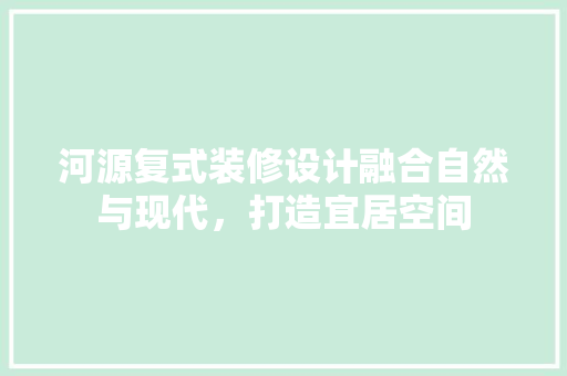 河源复式装修设计融合自然与现代，打造宜居空间