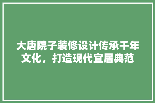 大唐院子装修设计传承千年文化，打造现代宜居典范