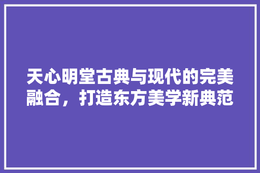 天心明堂古典与现代的完美融合，打造东方美学新典范