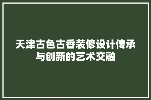 天津古色古香装修设计传承与创新的艺术交融