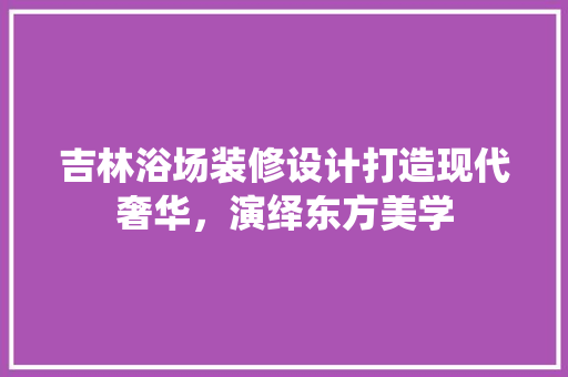 吉林浴场装修设计打造现代奢华，演绎东方美学