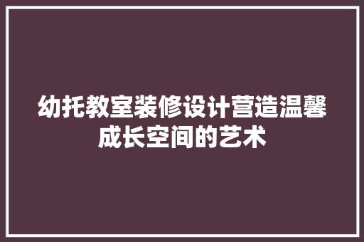 幼托教室装修设计营造温馨成长空间的艺术