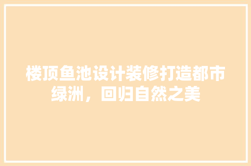 楼顶鱼池设计装修打造都市绿洲，回归自然之美