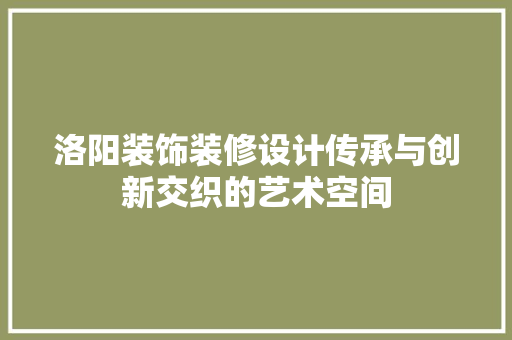洛阳装饰装修设计传承与创新交织的艺术空间