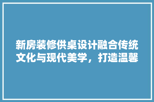 新房装修供桌设计融合传统文化与现代美学，打造温馨家居空间