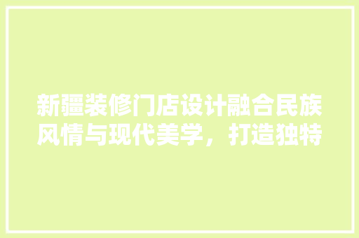 新疆装修门店设计融合民族风情与现代美学，打造独特家居体验
