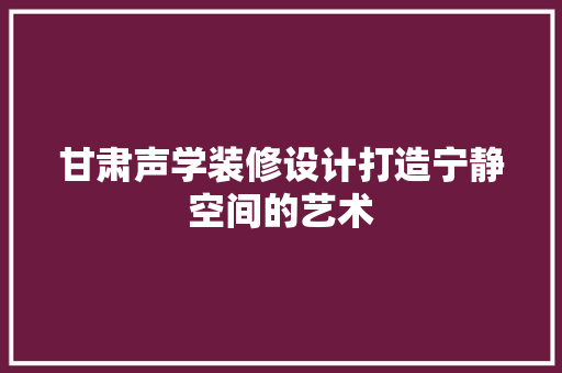 甘肃声学装修设计打造宁静空间的艺术