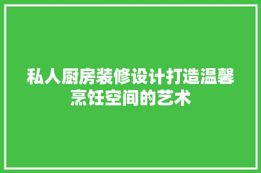 私人厨房装修设计打造温馨烹饪空间的艺术