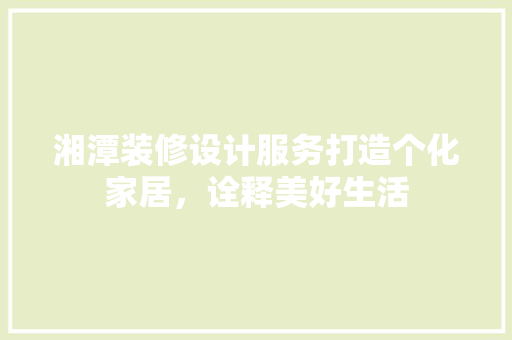 湘潭装修设计服务打造个化家居，诠释美好生活