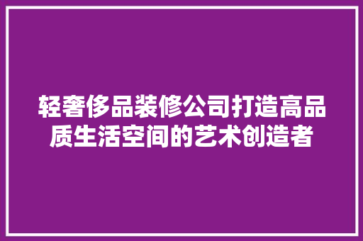轻奢侈品装修公司打造高品质生活空间的艺术创造者