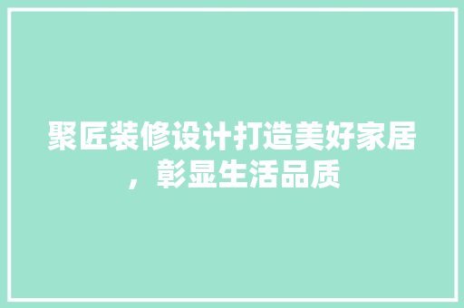 聚匠装修设计打造美好家居，彰显生活品质