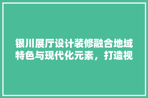 银川展厅设计装修融合地域特色与现代化元素，打造视觉盛宴