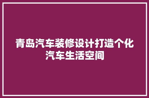 青岛汽车装修设计打造个化汽车生活空间