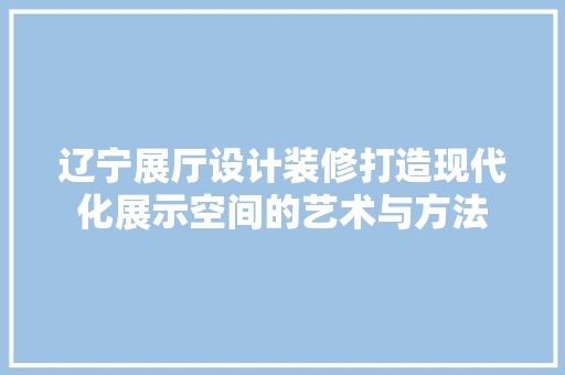 辽宁展厅设计装修打造现代化展示空间的艺术与方法