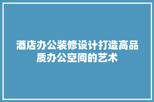 酒店办公装修设计打造高品质办公空间的艺术