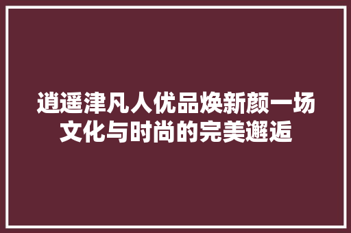 逍遥津凡人优品焕新颜一场文化与时尚的完美邂逅