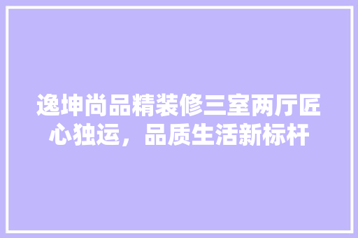 逸坤尚品精装修三室两厅匠心独运，品质生活新标杆