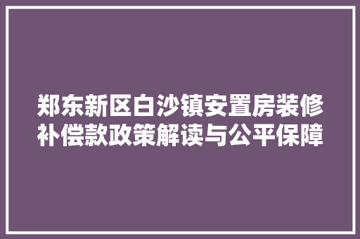 郑东新区白沙镇安置房装修补偿款政策解读与公平保障